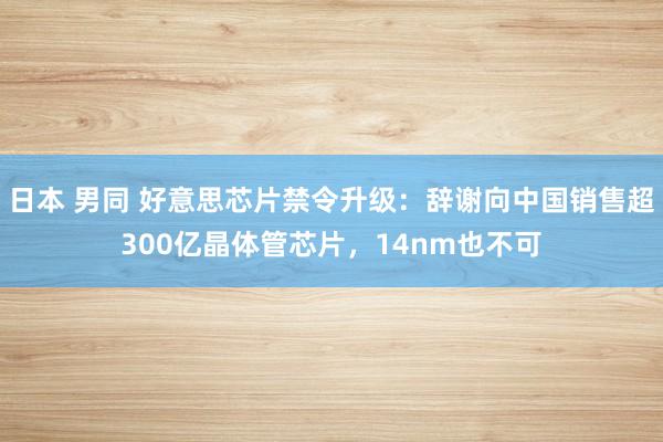 日本 男同 好意思芯片禁令升级：辞谢向中国销售超300亿晶体管芯片，14nm也不可