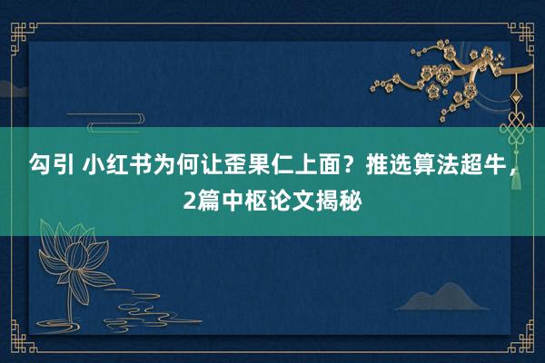 勾引 小红书为何让歪果仁上面？推选算法超牛，2篇中枢论文揭秘
