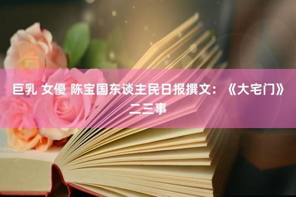 巨乳 女優 陈宝国东谈主民日报撰文：《大宅门》二三事