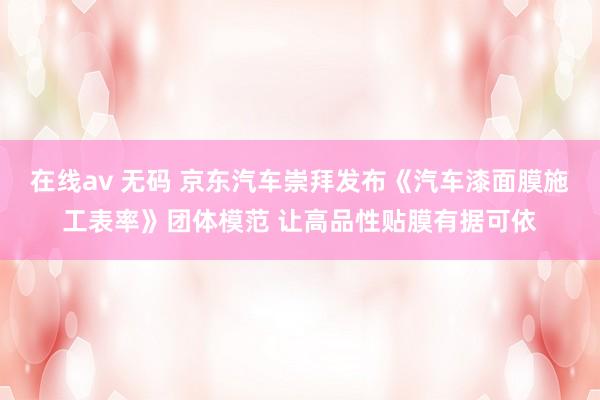 在线av 无码 京东汽车崇拜发布《汽车漆面膜施工表率》团体模范 让高品性贴膜有据可依