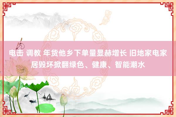 电击 调教 年货他乡下单量显赫增长 旧地家电家居毁坏掀翻绿色、健康、智能潮水
