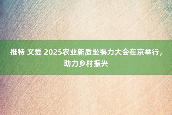 推特 文爱 2025农业新质坐褥力大会在京举行，助力乡村振兴