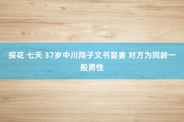 探花 七天 37岁中川翔子文书娶妻 对方为同龄一般男性