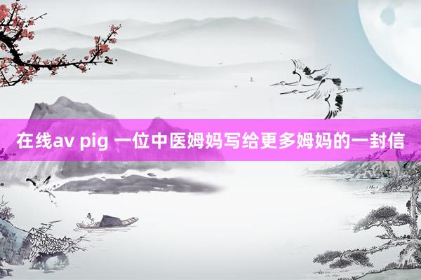 在线av pig 一位中医姆妈写给更多姆妈的一封信