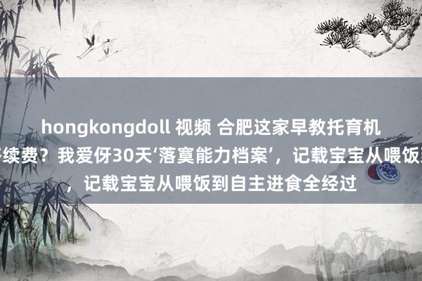 hongkongdoll 视频 合肥这家早教托育机构为什么旧地长齐续费？我爱伢30天‘落寞能力档案’，记载宝宝从喂饭到自主进食全经过