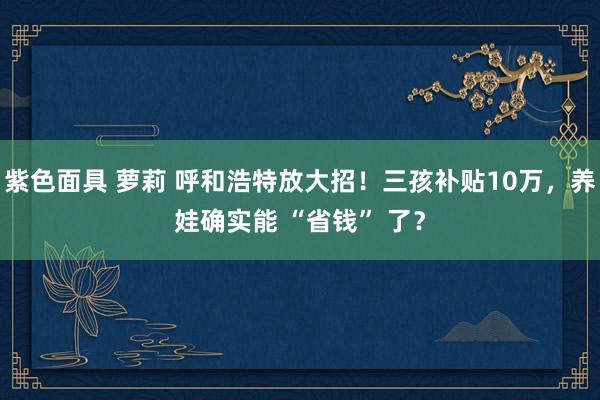 紫色面具 萝莉 呼和浩特放大招！三孩补贴10万，养娃确实能 “省钱” 了？