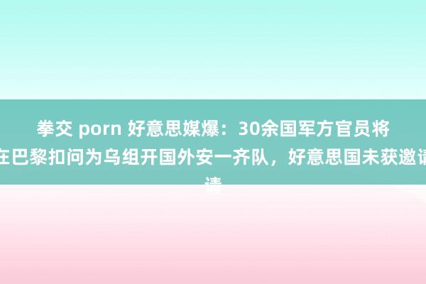拳交 porn 好意思媒爆：30余国军方官员将在巴黎扣问为乌组开国外安一齐队，好意思国未获邀请