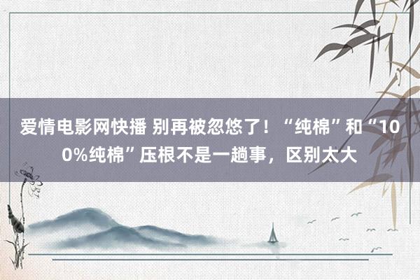 爱情电影网快播 别再被忽悠了！“纯棉”和“100%纯棉”压根不是一趟事，区别太大