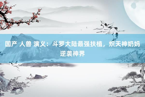 国产 人兽 演义：斗罗大陆最强扶植，炽天神奶妈逆袭神界