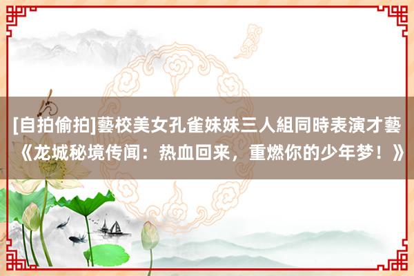 [自拍偷拍]藝校美女孔雀妹妹三人組同時表演才藝 《龙城秘境传闻：热血回来，重燃你的少年梦！》