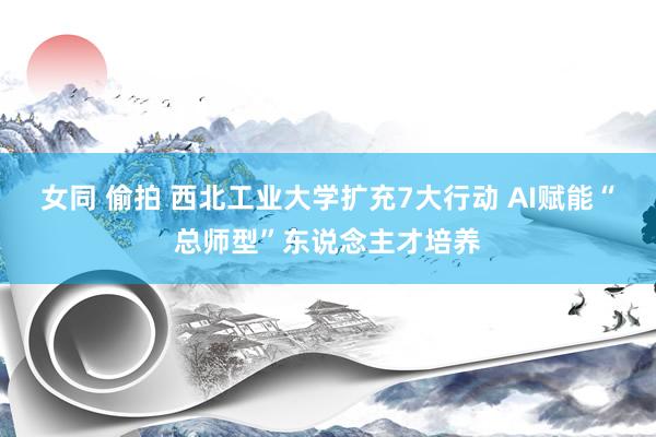 女同 偷拍 西北工业大学扩充7大行动 AI赋能“总师型”东说念主才培养