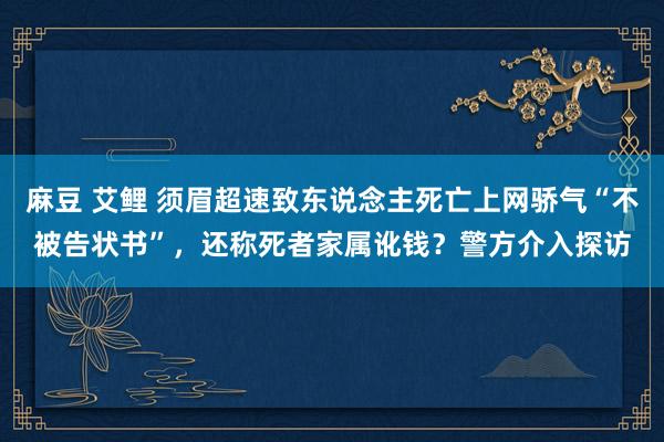 麻豆 艾鲤 须眉超速致东说念主死亡上网骄气“不被告状书”，还称死者家属讹钱？警方介入探访