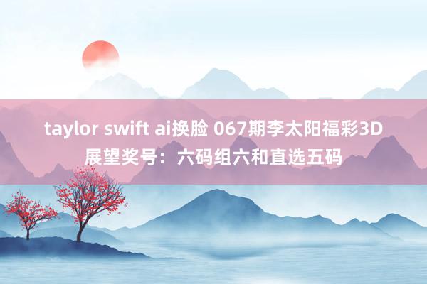 taylor swift ai换脸 067期李太阳福彩3D展望奖号：六码组六和直选五码