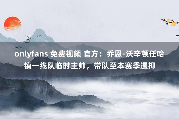onlyfans 免费视频 官方：乔恩-沃辛顿任哈镇一线队临时主帅，带队至本赛季遏抑