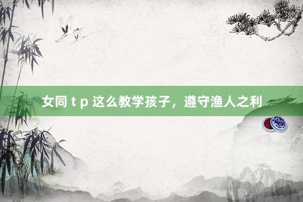 女同 t p 这么教学孩子，遵守渔人之利