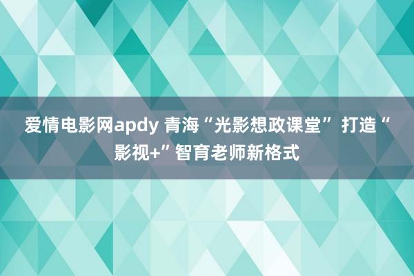 爱情电影网apdy 青海“光影想政课堂” 打造“影视+”智育老师新格式