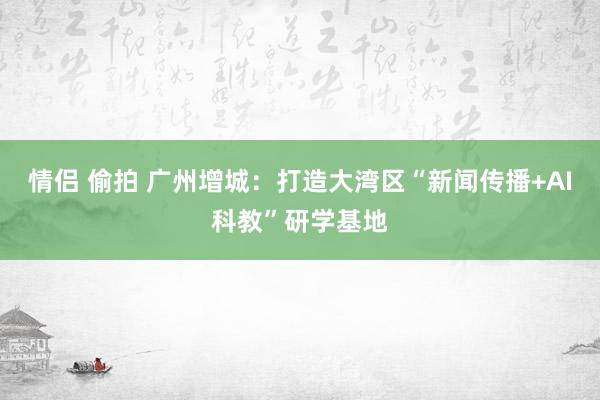情侣 偷拍 广州增城：打造大湾区“新闻传播+AI科教”研学基地