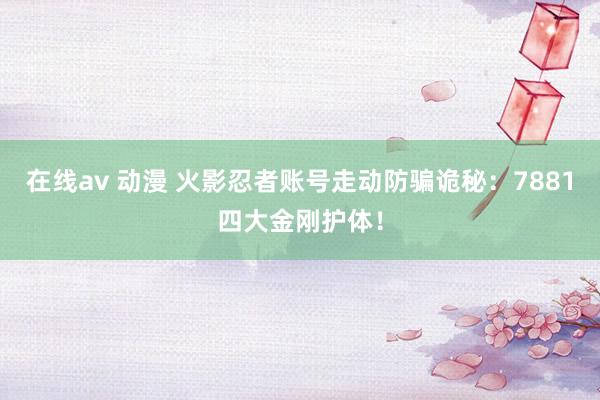 在线av 动漫 火影忍者账号走动防骗诡秘：7881四大金刚护体！