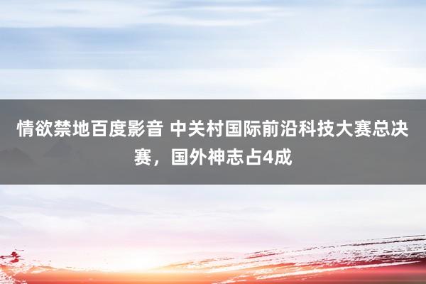 情欲禁地百度影音 中关村国际前沿科技大赛总决赛，国外神志占4成