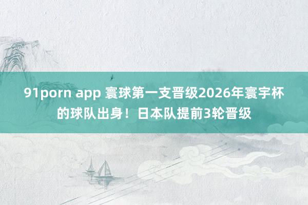 91porn app 寰球第一支晋级2026年寰宇杯的球队出身！日本队提前3轮晋级