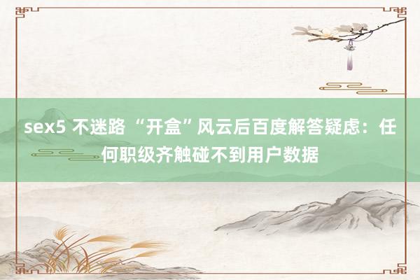 sex5 不迷路 “开盒”风云后百度解答疑虑：任何职级齐触碰不到用户数据