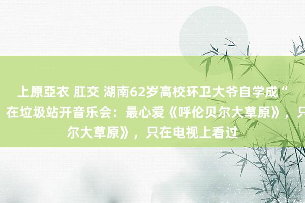 上原亞衣 肛交 湖南62岁高校环卫大爷自学成“扫地音乐家”，在垃圾站开音乐会：最心爱《呼伦贝尔大草原》，只在电视上看过