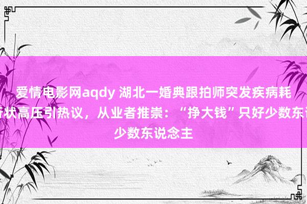 爱情电影网aqdy 湖北一婚典跟拍师突发疾病耗损，行状高压引热议，从业者推崇：“挣大钱”只好少数东说念主