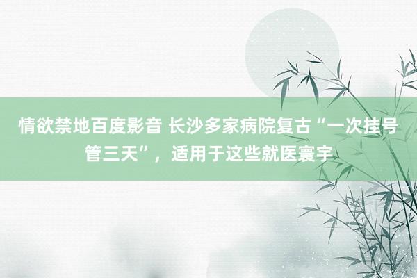 情欲禁地百度影音 长沙多家病院复古“一次挂号管三天”，适用于这些就医寰宇
