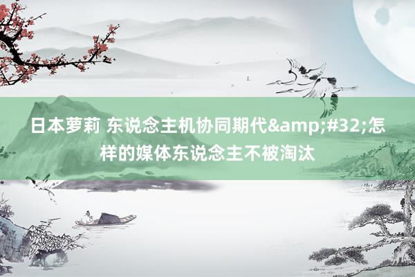 日本萝莉 东说念主机协同期代&#32;怎样的媒体东说念主不被淘汰