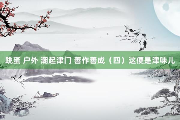 跳蛋 户外 潮起津门 善作善成（四）这便是津味儿