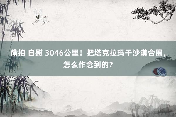 偷拍 自慰 3046公里！把塔克拉玛干沙漠合围，怎么作念到的？