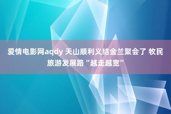 爱情电影网aqdy 天山顺利义结金兰聚会了 牧民旅游发展路“越走越宽”