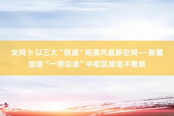女同 h 以三大“联通”拓展共赢新空间——新疆加速“一带沿途”中枢区缔造不雅察