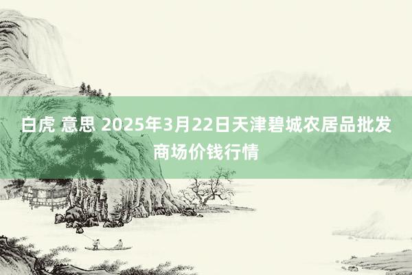 白虎 意思 2025年3月22日天津碧城农居品批发商场价钱行情