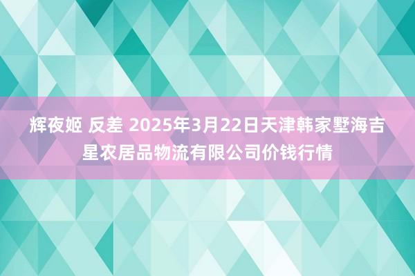 辉夜姬 反差 2025年3月22日天津韩家墅海吉星农居品物流有限公司价钱行情