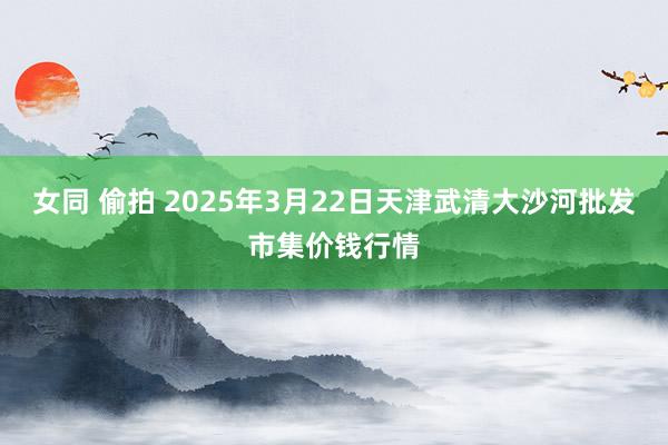 女同 偷拍 2025年3月22日天津武清大沙河批发市集价钱行情