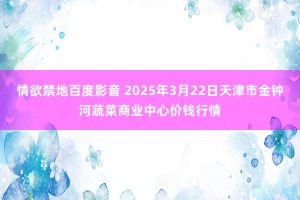 情欲禁地百度影音 2025年3月22日天津市金钟河蔬菜商业中心价钱行情