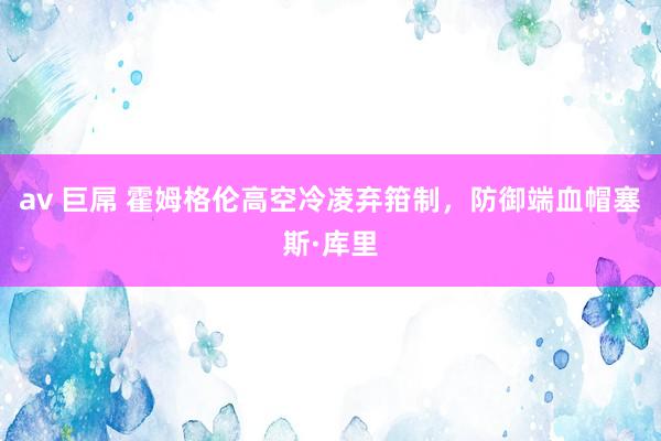 av 巨屌 霍姆格伦高空冷凌弃箝制，防御端血帽塞斯·库里