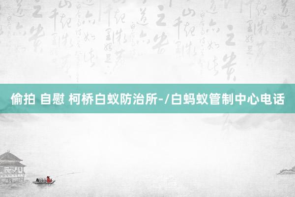 偷拍 自慰 柯桥白蚁防治所-/白蚂蚁管制中心电话