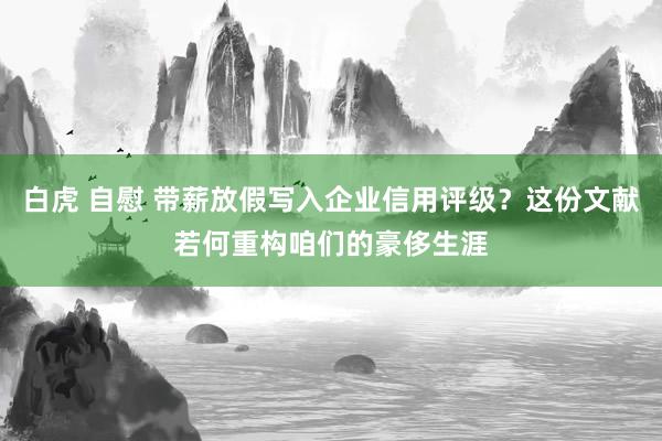 白虎 自慰 带薪放假写入企业信用评级？这份文献若何重构咱们的豪侈生涯
