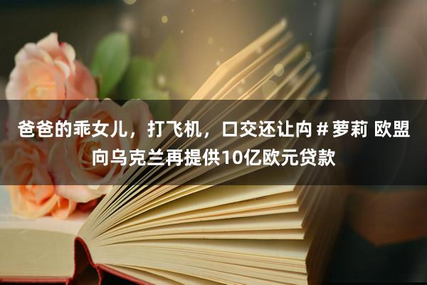 爸爸的乖女儿，打飞机，口交还让禸＃萝莉 欧盟向乌克兰再提供10亿欧元贷款