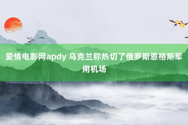 爱情电影网apdy 乌克兰称热切了俄罗斯恩格斯军用机场