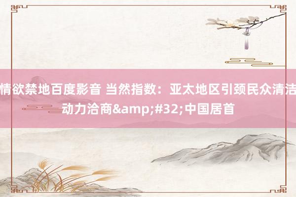 情欲禁地百度影音 当然指数：亚太地区引颈民众清洁动力洽商&#32;中国居首