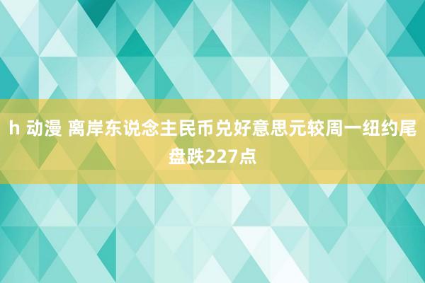 h 动漫 离岸东说念主民币兑好意思元较周一纽约尾盘跌227点