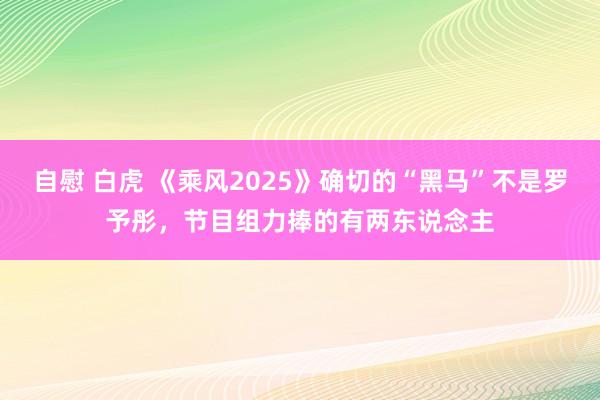 自慰 白虎 《乘风2025》确切的“黑马”不是罗予彤，节目组力捧的有两东说念主