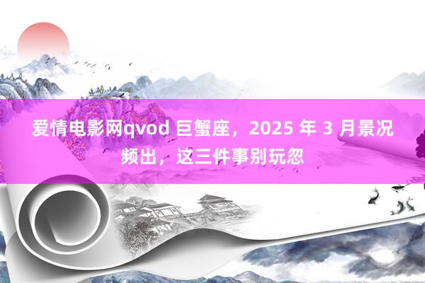 爱情电影网qvod 巨蟹座，2025 年 3 月景况频出，这三件事别玩忽