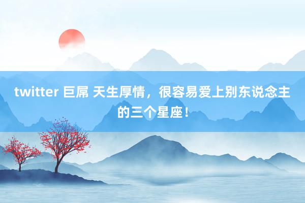 twitter 巨屌 天生厚情，很容易爱上别东说念主的三个星座！