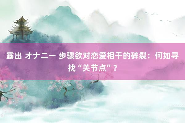 露出 オナニー 步骤欲对恋爱相干的碎裂：何如寻找“关节点”？