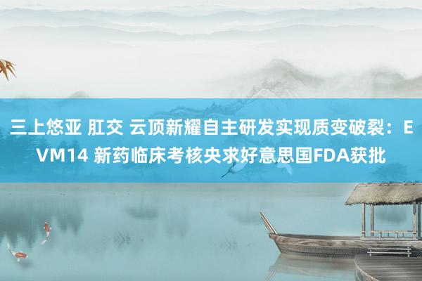 三上悠亚 肛交 云顶新耀自主研发实现质变破裂：EVM14 新药临床考核央求好意思国FDA获批