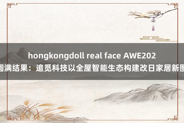 hongkongdoll real face AWE2025 圆满结果：追觅科技以全屋智能生态构建改日家居新图景